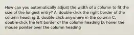 How can you automatically adjust the width of a column to fit the size of the longest entry? A. double-click the right border of the column heading B. double-click anywhere in the column C. double-click the left border of the column heading D. hover the mouse pointer over the column heading