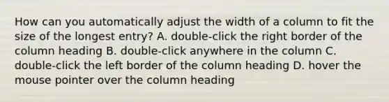 How can you automatically adjust the width of a column to fit the size of the longest entry? A. double-click the right border of the column heading B. double-click anywhere in the column C. double-click the left border of the column heading D. hover the mouse pointer over the column heading