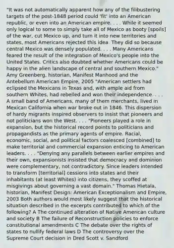 "It was not automatically apparent how any of the filibustering targets of the post-1848 period could 'fit' into an American republic, or even into an American empire. . . . While it seemed only logical to some to simply take all of Mexico as booty [spoils] of the war, cut Mexico up, and turn it into new territories and states, most Americans rejected this idea. They did so because central Mexico was densely populated. . . . Many Americans feared the result of the integration of Mexico's people into the United States. Critics also doubted whether Americans could be happy in the alien landscape of central and southern Mexico." Amy Greenberg, historian, Manifest Manhood and the Antebellum American Empire, 2005 "American settlers had eclipsed the Mexicans in Texas and, with ample aid from southern Whites, had rebelled and won their independence. . . . A small band of Americans, many of them merchants, lived in Mexican California when war broke out in 1846. This dispersion of hardy migrants inspired observers to insist that pioneers and not politicians won the West. . . . "Pioneers played a role in expansion, but the historical record points to politicians and propagandists as the primary agents of empire. Racial, economic, social, and political factors coalesced [combined] to make territorial and commercial expansion enticing to American leaders. . . . "Denying any parallels between earlier empires and their own, expansionists insisted that democracy and dominion were complementary, not contradictory. Since leaders intended to transform [territorial] cessions into states and their inhabitants (at least Whites) into citizens, they scoffed at misgivings about governing a vast domain." Thomas Hietala, historian, Manifest Design: American Exceptionalism and Empire, 2003 Both authors would most likely suggest that the historical situation described in the excerpts contributed to which of the following? A The continued alteration of Native American culture and society B The failure of Reconstruction policies to enforce constitutional amendments C The debate over the rights of states to nullify federal laws D The controversy over the Supreme Court decision in Dred Scott v. Sandford