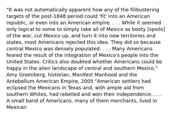 "It was not automatically apparent how any of the filibustering targets of the post-1848 period could 'fit' into an American republic, or even into an American empire. . . . While it seemed only logical to some to simply take all of Mexico as booty [spoils] of the war, cut Mexico up, and turn it into new territories and states, most Americans rejected this idea. They did so because central Mexico was densely populated. . . . Many Americans feared the result of the integration of Mexico's people into the United States. Critics also doubted whether Americans could be happy in the alien landscape of central and southern Mexico." Amy Greenberg, historian, Manifest Manhood and the Antebellum American Empire, 2005 "American settlers had eclipsed the Mexicans in Texas and, with ample aid from southern Whites, had rebelled and won their independence. . . . A small band of Americans, many of them merchants, lived in Mexican