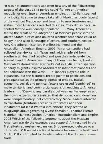 "It was not automatically apparent how any of the filibustering targets of the post-1848 period could 'fit' into an American republic, or even into an American empire. . . . While it seemed only logical to some to simply take all of Mexico as booty [spoils] of the war, cut Mexico up, and turn it into new territories and states, most Americans rejected this idea. They did so because central Mexico was densely populated. . . . Many Americans feared the result of the integration of Mexico's people into the United States. Critics also doubted whether Americans could be happy in the alien landscape of central and southern Mexico." - Amy Greenberg, historian, Manifest Manhood and the Antebellum American Empire, 2005 "American settlers had eclipsed the Mexicans in Texas and, with ample aid from southern Whites, had rebelled and won their independence. . . . A small band of Americans, many of them merchants, lived in Mexican California when war broke out in 1846. This dispersion of hardy migrants inspired observers to insist that pioneers and not politicians won the West. . . . "Pioneers played a role in expansion, but the historical record points to politicians and propagandists as the primary agents of empire. Racial, economic, social, and political factors coalesced [combined] to make territorial and commercial expansion enticing to American leaders. . . . "Denying any parallels between earlier empires and their own, expansionists insisted that democracy and dominion were complementary, not contradictory. Since leaders intended to transform [territorial] cessions into states and their inhabitants (at least Whites) into citizens, they scoffed at misgivings about governing a vast domain." - Thomas Hietala, historian, Manifest Design: American Exceptionalism and Empire, 2003 Which of the following arguments about the Mexican-American War do the excerpts best support? A It resulted in the first efforts at western expansion. B It generated debates over citizenship. C It ended sectional tensions between the North and South. D It contributed to the elimination of the domestic slave trade.