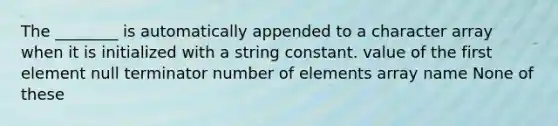 The ________ is automatically appended to a character array when it is initialized with a string constant. value of the first element null terminator number of elements array name None of these