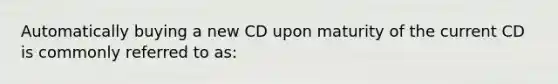 Automatically buying a new CD upon maturity of the current CD is commonly referred to as: