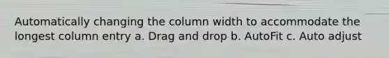 Automatically changing the column width to accommodate the longest column entry a. Drag and drop b. AutoFit c. Auto adjust