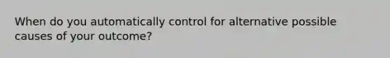 When do you automatically control for alternative possible causes of your outcome?