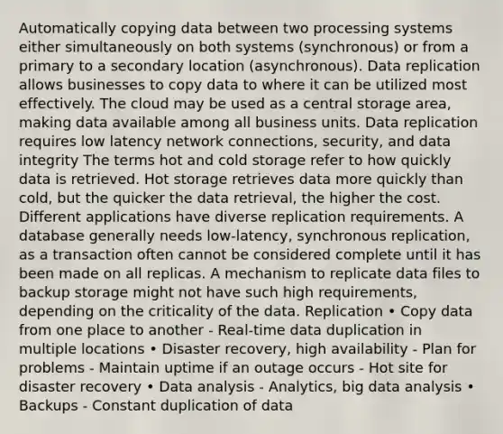 Automatically copying data between two processing systems either simultaneously on both systems (synchronous) or from a primary to a secondary location (asynchronous). Data replication allows businesses to copy data to where it can be utilized most effectively. The cloud may be used as a central storage area, making data available among all business units. Data replication requires low latency network connections, security, and data integrity The terms hot and cold storage refer to how quickly data is retrieved. Hot storage retrieves data more quickly than cold, but the quicker the data retrieval, the higher the cost. Different applications have diverse replication requirements. A database generally needs low-latency, synchronous replication, as a transaction often cannot be considered complete until it has been made on all replicas. A mechanism to replicate data files to backup storage might not have such high requirements, depending on the criticality of the data. Replication • Copy data from one place to another - Real-time data duplication in multiple locations • Disaster recovery, high availability - Plan for problems - Maintain uptime if an outage occurs - Hot site for disaster recovery • Data analysis - Analytics, big data analysis • Backups - Constant duplication of data