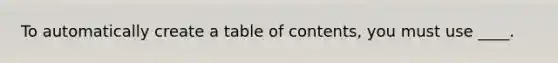 To automatically create a table of contents, you must use ____.