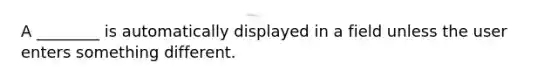 A ________ is automatically displayed in a field unless the user enters something different.