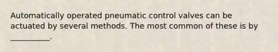 Automatically operated pneumatic control valves can be actuated by several methods. The most common of these is by __________.