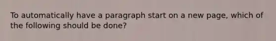 To automatically have a paragraph start on a new page, which of the following should be done?
