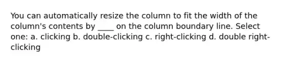 You can automatically resize the column to fit the width of the column's contents by ____ on the column boundary line. Select one: a. clicking b. double-clicking c. right-clicking d. double right-clicking