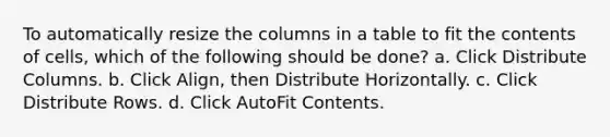 To automatically resize the columns in a table to fit the contents of cells, which of the following should be done? a. Click Distribute Columns. b. Click Align, then Distribute Horizontally. c. Click Distribute Rows. d. Click AutoFit Contents.