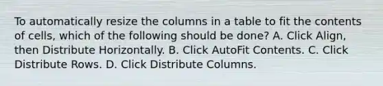 To automatically resize the columns in a table to fit the contents of cells, which of the following should be done? A. Click Align, then Distribute Horizontally. B. Click AutoFit Contents. C. Click Distribute Rows. D. Click Distribute Columns.