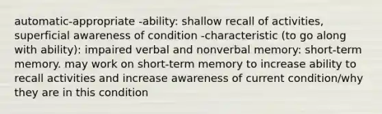 automatic-appropriate -ability: shallow recall of activities, superficial awareness of condition -characteristic (to go along with ability): impaired verbal and nonverbal memory: short-term memory. may work on short-term memory to increase ability to recall activities and increase awareness of current condition/why they are in this condition