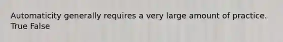 Automaticity generally requires a very large amount of practice. True False