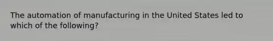 The automation of manufacturing in the United States led to which of the following?