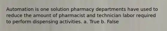 Automation is one solution pharmacy departments have used to reduce the amount of pharmacist and technician labor required to perform dispensing activities. a. True b. False