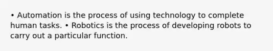 • Automation is the process of using technology to complete human tasks. • Robotics is the process of developing robots to carry out a particular function.