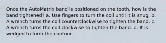 Once the AutoMatrix band is positioned on the tooth, how is the band tightened? a. Use fingers to turn the coil until it is snug. b. A wrench turns the coil counterclockwise to tighten the band. c. A wrench turns the coil clockwise to tighten the band. d. It is wedged to form the contour.