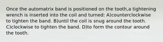 Once the automatrix band is positioned on the tooth,a tightening wrench is inserted into the coil and turned: A)counterclockwise to tighten the band. B)until the coil is snug around the tooth. C)clockwise to tighten the band. D)to form the contour around the tooth.