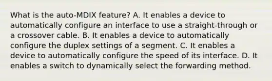 What is the auto-MDIX feature? A. It enables a device to automatically configure an interface to use a straight-through or a crossover cable. B. It enables a device to automatically configure the duplex settings of a segment. C. It enables a device to automatically configure the speed of its interface. D. It enables a switch to dynamically select the forwarding method.