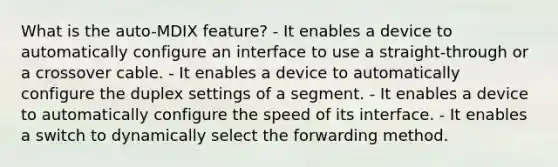 What is the auto-MDIX feature? - It enables a device to automatically configure an interface to use a straight-through or a crossover cable. - It enables a device to automatically configure the duplex settings of a segment. - It enables a device to automatically configure the speed of its interface. - It enables a switch to dynamically select the forwarding method.