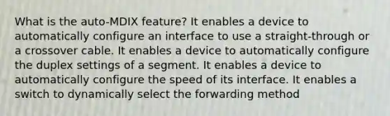 What is the auto-MDIX feature? It enables a device to automatically configure an interface to use a straight-through or a crossover cable. It enables a device to automatically configure the duplex settings of a segment. It enables a device to automatically configure the speed of its interface. It enables a switch to dynamically select the forwarding method