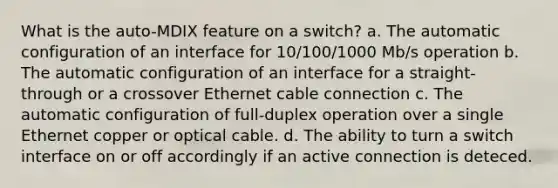 What is the auto-MDIX feature on a switch? a. The automatic configuration of an interface for 10/100/1000 Mb/s operation b. The automatic configuration of an interface for a straight-through or a crossover Ethernet cable connection c. The automatic configuration of full-duplex operation over a single Ethernet copper or optical cable. d. The ability to turn a switch interface on or off accordingly if an active connection is deteced.