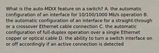 What is the auto-MDIX feature on a switch? A. the automatic configuration of an interface for 10/100/1000 Mb/s operation B. the automatic configuration of an interface for a straight-through or a crossover Ethernet cable connection C. the automatic configuration of full-duplex operation over a single Ethernet copper or optical cable D. the ability to turn a switch interface on or off accordingly if an active connection is detected