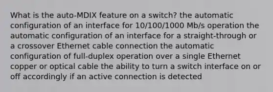 What is the auto-MDIX feature on a switch? the automatic configuration of an interface for 10/100/1000 Mb/s operation the automatic configuration of an interface for a straight-through or a crossover Ethernet cable connection the automatic configuration of full-duplex operation over a single Ethernet copper or optical cable the ability to turn a switch interface on or off accordingly if an active connection is detected