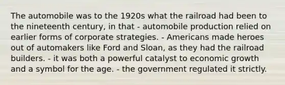 The automobile was to the 1920s what the railroad had been to the nineteenth century, in that - automobile production relied on earlier forms of corporate strategies. - Americans made heroes out of automakers like Ford and Sloan, as they had the railroad builders. - it was both a powerful catalyst to economic growth and a symbol for the age. - the government regulated it strictly.