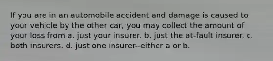 If you are in an automobile accident and damage is caused to your vehicle by the other car, you may collect the amount of your loss from a. just your insurer. b. just the at-fault insurer. c. both insurers. d. just one insurer--either a or b.