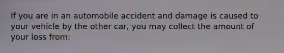 If you are in an automobile accident and damage is caused to your vehicle by the other car, you may collect the amount of your loss from: