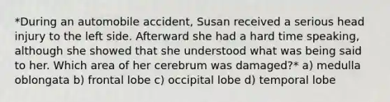 *During an automobile accident, Susan received a serious head injury to the left side. Afterward she had a hard time speaking, although she showed that she understood what was being said to her. Which area of her cerebrum was damaged?* a) medulla oblongata b) frontal lobe c) occipital lobe d) temporal lobe