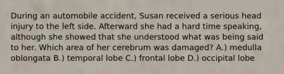 During an automobile accident, Susan received a serious head injury to the left side. Afterward she had a hard time speaking, although she showed that she understood what was being said to her. Which area of her cerebrum was damaged? A.) medulla oblongata B.) temporal lobe C.) frontal lobe D.) occipital lobe