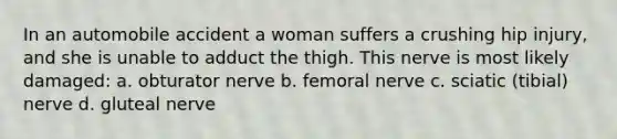 In an automobile accident a woman suffers a crushing hip injury, and she is unable to adduct the thigh. This nerve is most likely damaged: a. obturator nerve b. femoral nerve c. sciatic (tibial) nerve d. gluteal nerve