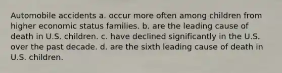 Automobile accidents a. occur more often among children from higher economic status families. b. are the leading cause of death in U.S. children. c. have declined significantly in the U.S. over the past decade. d. are the sixth leading cause of death in U.S. children.