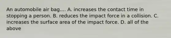 An automobile air bag.... A. increases the contact time in stopping a person. B. reduces the impact force in a collision. C. increases the surface area of the impact force. D. all of the above