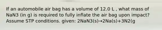 If an automobile air bag has a volume of 12.0 L , what mass of NaN3 (in g) is required to fully inflate the air bag upon impact? Assume STP conditions. given: 2NaN3(s)→2Na(s)+3N2(g