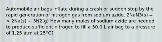 Automobile air bags inflate during a crash or sudden stop by the rapid generation of nitrogen gas from sodium azide. 2NaN3(s) --> 2Na(s) + 3N2(g) How many moles of sodium azide are needed to produce sufficient nitrogen to fill a 50.0 L air bag to a pressure of 1.25 atm at 25°C?