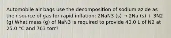 Automobile air bags use the decomposition of sodium azide as their source of gas for rapid inflation: 2NaN3 (s) → 2Na (s) + 3N2 (g) What mass (g) of NaN3 is required to provide 40.0 L of N2 at 25.0 °C and 763 torr?