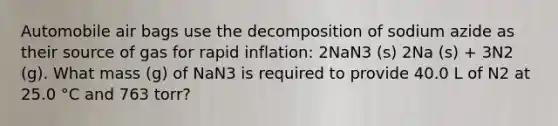 Automobile air bags use the decomposition of sodium azide as their source of gas for rapid inflation: 2NaN3 (s) 2Na (s) + 3N2 (g). What mass (g) of NaN3 is required to provide 40.0 L of N2 at 25.0 °C and 763 torr?