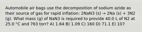 Automobile air bags use the decomposition of sodium azide as their source of gas for rapid inflation: 2NaN3 (s) → 2Na (s) + 3N2 (g). What mass (g) of NaN3 is required to provide 40.0 L of N2 at 25.0 °C and 763 torr? A) 1.64 B) 1.09 C) 160 D) 71.1 E) 107