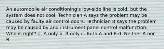 An automobile air conditioning's low-side line is cold, but the system does not cool. Technician A says the problem may be caused by faulty air control doors. Technician B says the problem may be caused by and instrument panel control malfunction. Who is right? a. A only b. B only c. Both A and B d. Neither A nor B