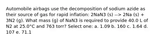 Automobile airbags use the decomposition of sodium azide as their source of gas for rapid inflation: 2NaN3 (s) --> 2Na (s) + 3N2 (g). What mass (g) of NaN3 is required to provide 40.0 L of N2 at 25.0°C and 763 torr? Select one: a. 1.09 b. 160 c. 1.64 d. 107 e. 71.1