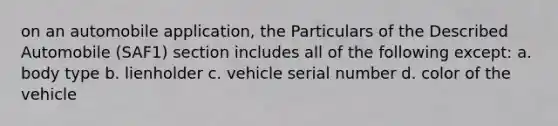 on an automobile application, the Particulars of the Described Automobile (SAF1) section includes all of the following except: a. body type b. lienholder c. vehicle serial number d. color of the vehicle