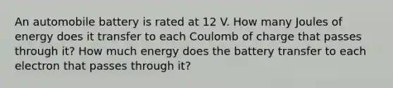 An automobile battery is rated at 12 V. How many Joules of energy does it transfer to each Coulomb of charge that passes through it? How much energy does the battery transfer to each electron that passes through it?