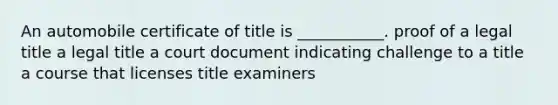 An automobile certificate of title is ___________. proof of a legal title a legal title a court document indicating challenge to a title a course that licenses title examiners