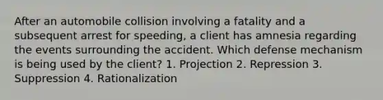 After an automobile collision involving a fatality and a subsequent arrest for speeding, a client has amnesia regarding the events surrounding the accident. Which defense mechanism is being used by the client? 1. Projection 2. Repression 3. Suppression 4. Rationalization