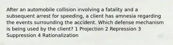 After an automobile collision involving a fatality and a subsequent arrest for speeding, a client has amnesia regarding the events surrounding the accident. Which defense mechanism is being used by the client? 1 Projection 2 Repression 3 Suppression 4 Rationalization